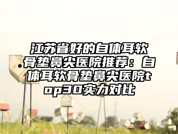 江苏省好的自体耳软骨垫鼻尖医院推荐：自体耳软骨垫鼻尖医院top30实力对比
