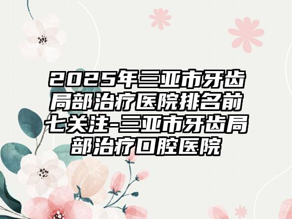 2025年三亚市牙齿局部治疗医院排名前七关注-三亚市牙齿局部治疗口腔医院