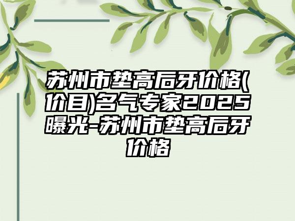 苏州市垫高后牙价格(价目)名气专家2025曝光-苏州市垫高后牙价格