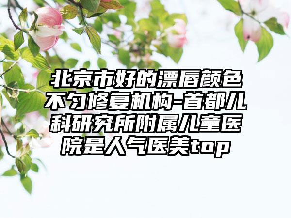 北京市好的漂唇颜色不匀修复机构-首都儿科研究所附属儿童医院是人气医美top