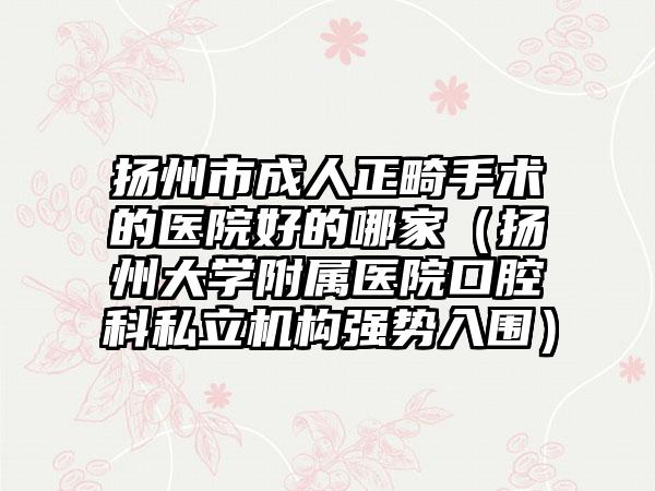 扬州市成人正畸手术的医院好的哪家（扬州大学附属医院口腔科私立机构强势入围）