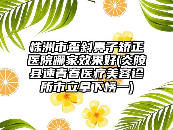 株洲市歪斜鼻子矫正医院哪家效果好(炎陵县速青春医疗美容诊所市立拿下榜一)