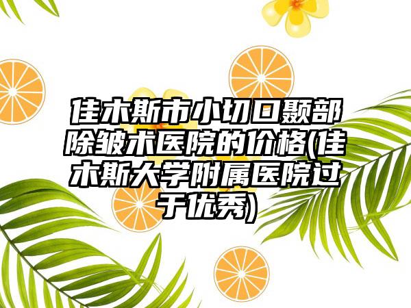 佳木斯市小切口颞部除皱术医院的价格(佳木斯大学附属医院过于优秀)