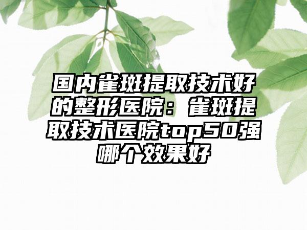 国内雀斑提取技术好的整形医院：雀斑提取技术医院top50强哪个效果好