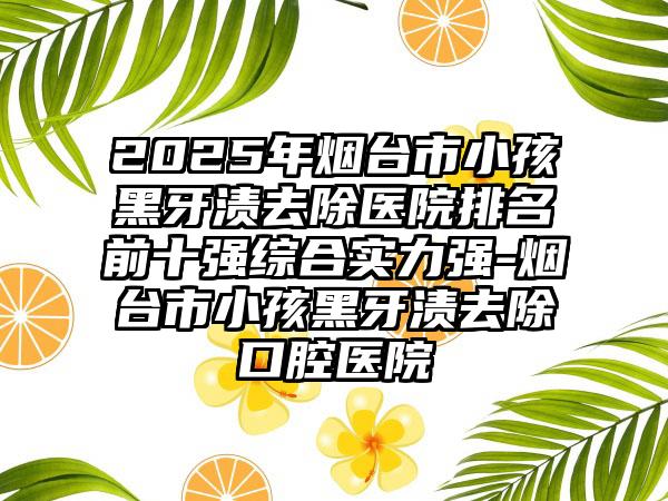 2025年烟台市小孩黑牙渍去除医院排名前十强综合实力强-烟台市小孩黑牙渍去除口腔医院