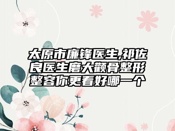 太原市廉锋医生,祁佐良医生磨大颧骨整形整容你更看好哪一个