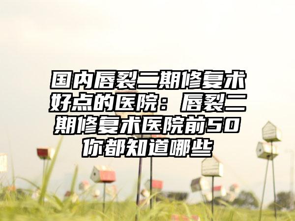 国内唇裂二期修复术好点的医院：唇裂二期修复术医院前50你都知道哪些