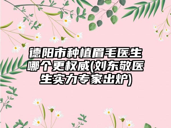 德阳市种植眉毛医生哪个更权威(刘东敬医生实力专家出炉)