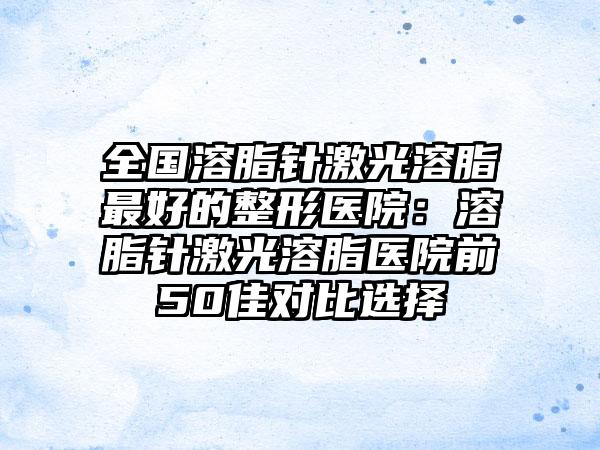 全国溶脂针激光溶脂最好的整形医院：溶脂针激光溶脂医院前50佳对比选择