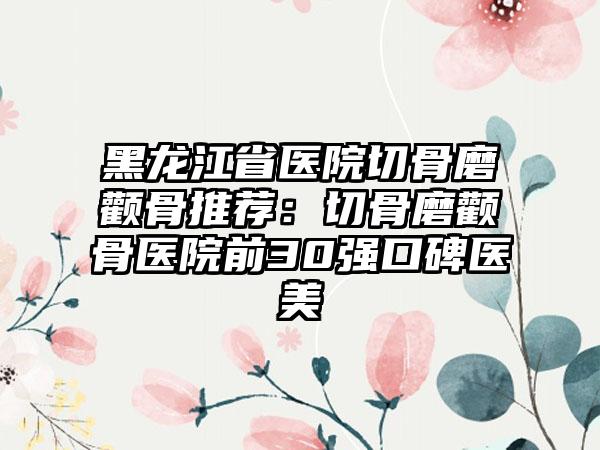 黑龙江省医院切骨磨颧骨推荐：切骨磨颧骨医院前30强口碑医美