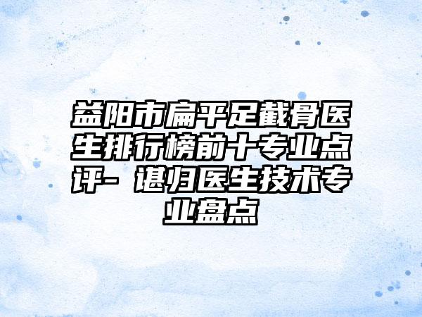 益阳市扁平足截骨医生排行榜前十专业点评-​谌归医生技术专业盘点
