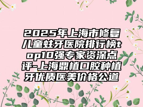 2025年上海市修复儿童蛀牙医院排行榜top10强专家资深点评-上海鼎植口腔种植牙优质医美价格公道