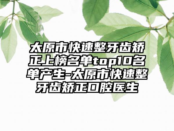 太原市快速整牙齿矫正上榜名单top10名单产生-太原市快速整牙齿矫正口腔医生
