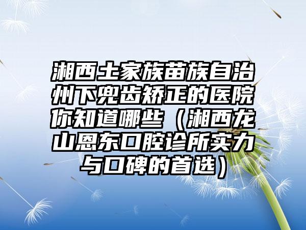 湘西土家族苗族自治州下兜齿矫正的医院你知道哪些（湘西龙山恩东口腔诊所实力与口碑的首选）