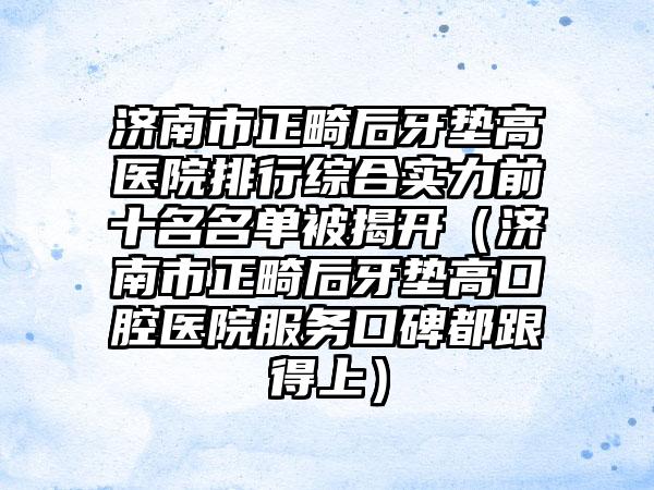 济南市正畸后牙垫高医院排行综合实力前十名名单被揭开（济南市正畸后牙垫高口腔医院服务口碑都跟得上）