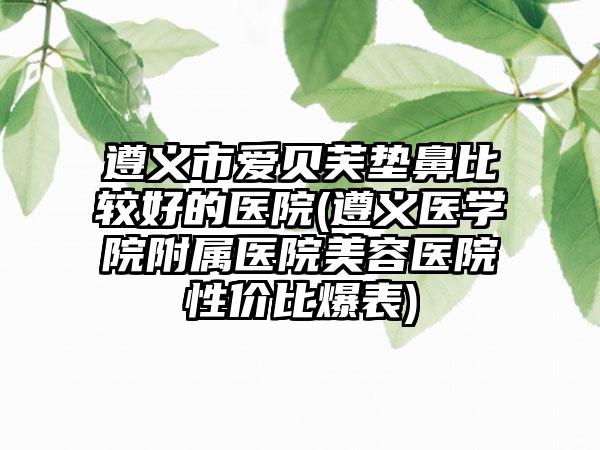 遵义市爱贝芙垫鼻比较好的医院(遵义医学院附属医院美容医院性价比爆表)