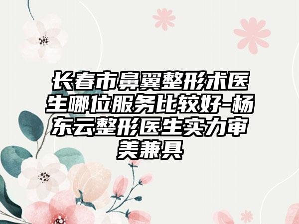 长春市鼻翼整形术医生哪位服务比较好-杨东云整形医生实力审美兼具