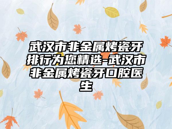 武汉市非金属烤瓷牙排行为您精选-武汉市非金属烤瓷牙口腔医生