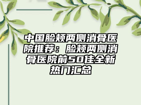 中国脸颊两侧消骨医院推荐：脸颊两侧消骨医院前50佳全新热门汇总