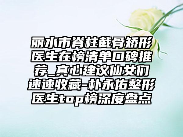 丽水市脊柱截骨矫形医生在榜清单口碑推荐_真心建议仙女们速速收藏-朴永佑整形医生top榜深度盘点
