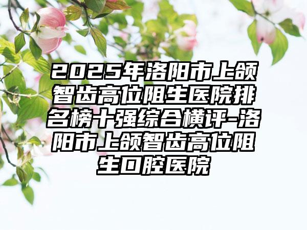 2025年洛阳市上颌智齿高位阻生医院排名榜十强综合横评-洛阳市上颌智齿高位阻生口腔医院