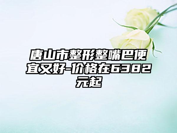 唐山市整形整嘴巴便宜又好-价格在6382元起