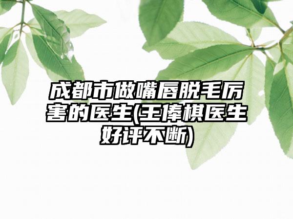 成都市做嘴唇脱毛厉害的医生(王俸棋医生好评不断)