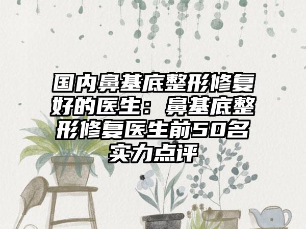 国内鼻基底整形修复好的医生：鼻基底整形修复医生前50名实力点评