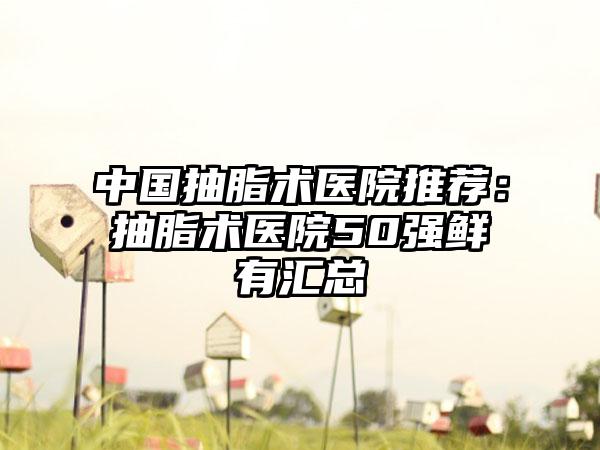 中国抽脂术医院推荐：抽脂术医院50强鲜有汇总