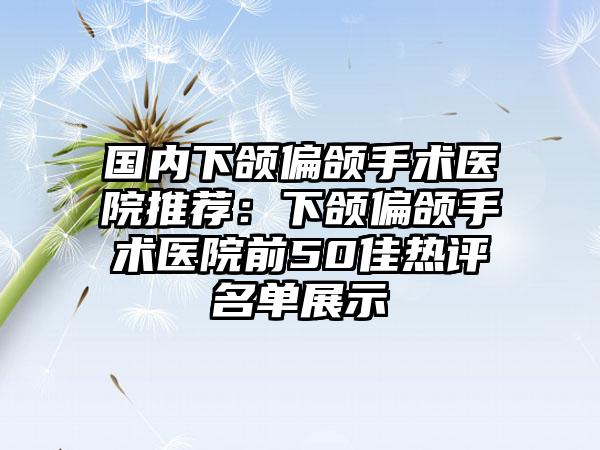 国内下颌偏颌手术医院推荐：下颌偏颌手术医院前50佳热评名单展示