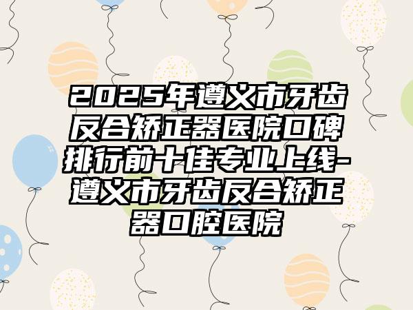 2025年遵义市牙齿反合矫正器医院口碑排行前十佳专业上线-遵义市牙齿反合矫正器口腔医院