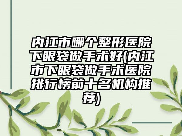 内江市哪个整形医院下眼袋做手术好(内江市下眼袋做手术医院排行榜前十名机构推荐)