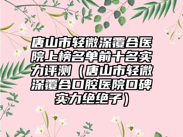 唐山市轻微深覆合医院上榜名单前十名实力评测（唐山市轻微深覆合口腔医院口碑实力绝绝子）