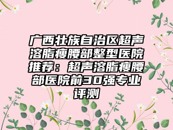 广西壮族自治区超声溶脂瘦腰部整型医院推荐：超声溶脂瘦腰部医院前30强专业评测
