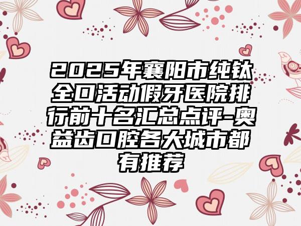 2025年襄阳市纯钛全口活动假牙医院排行前十名汇总点评-奥益齿口腔各大城市都有推荐