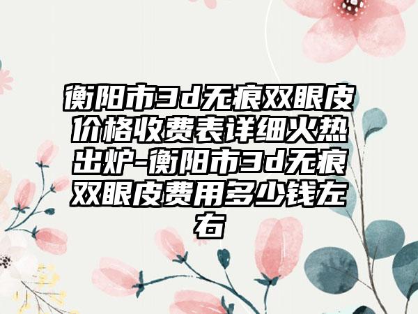 衡阳市3d无痕双眼皮价格收费表详细火热出炉-衡阳市3d无痕双眼皮费用多少钱左右
