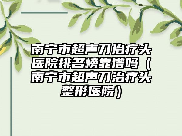 南宁市超声刀治疗头医院排名榜靠谱吗（南宁市超声刀治疗头整形医院）