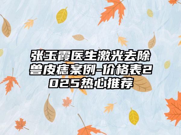 张玉霞医生激光去除兽皮痣案例-价格表2025热心推荐