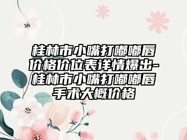 桂林市小嘴打嘟嘟唇价格价位表详情爆出-桂林市小嘴打嘟嘟唇手术大概价格