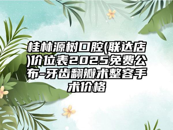 桂林源树口腔(联达店)价位表2025免费公布-牙齿翻瓣术整容手术价格