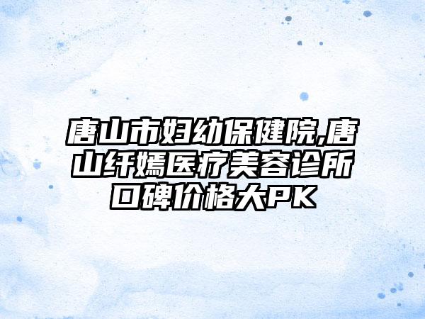 唐山市妇幼保健院,唐山纤嫣医疗美容诊所口碑价格大PK