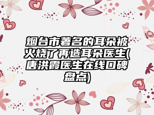 烟台市著名的耳朵被火烧了再造耳朵医生(唐洪霞医生在线口碑盘点)