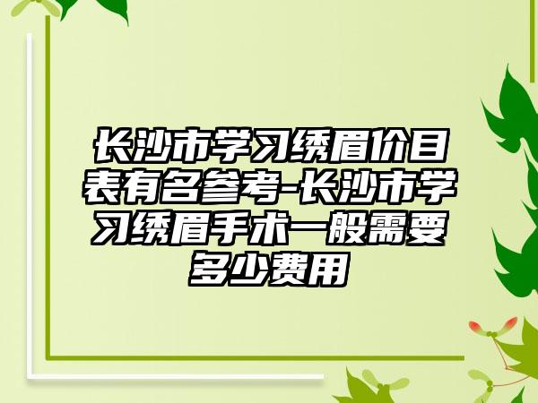 长沙市学习绣眉价目表有名参考-长沙市学习绣眉手术一般需要多少费用