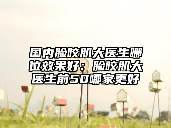 国内脸咬肌大医生哪位效果好：脸咬肌大医生前50哪家更好