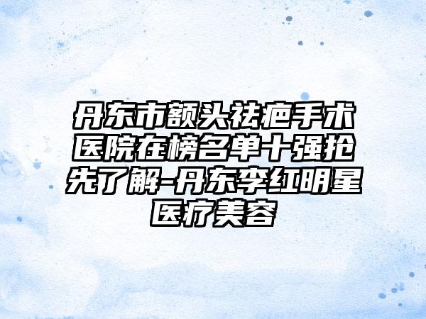 丹东市额头祛疤手术医院在榜名单十强抢先了解-丹东李红明星医疗美容