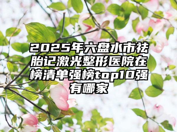 2025年六盘水市祛胎记激光整形医院在榜清单强榜top10强有哪家