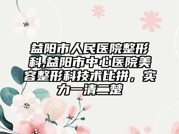 益阳市人民医院整形科,益阳市中心医院美容整形科技术比拼，实力一清二楚
