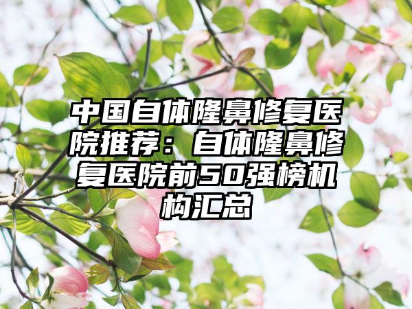 中国自体隆鼻修复医院推荐：自体隆鼻修复医院前50强榜机构汇总