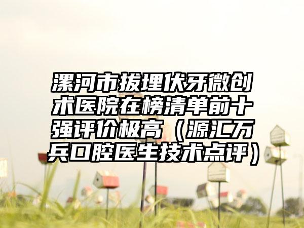 漯河市拔埋伏牙微创术医院在榜清单前十强评价极高（源汇万兵口腔医生技术点评）