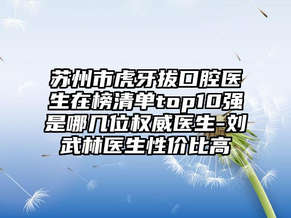 苏州市虎牙拔口腔医生在榜清单top10强是哪几位权威医生-刘武林医生性价比高